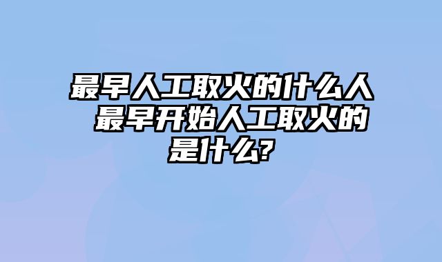 最早人工取火的什么人 最早开始人工取火的是什么?