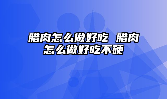 腊肉怎么做好吃 腊肉怎么做好吃不硬