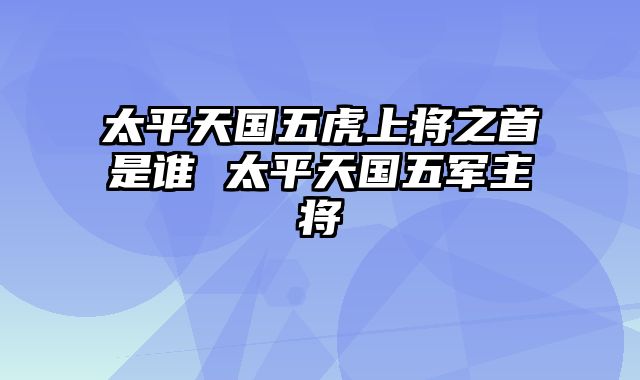 太平天国五虎上将之首是谁 太平天国五军主将