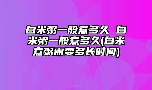 白米粥一般煮多久 白米粥一般煮多久(白米煮粥需要多长时间)