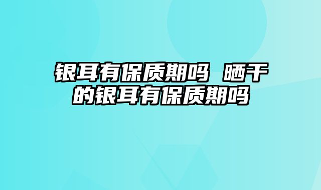 银耳有保质期吗 晒干的银耳有保质期吗