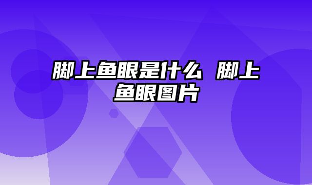 脚上鱼眼是什么 脚上鱼眼图片