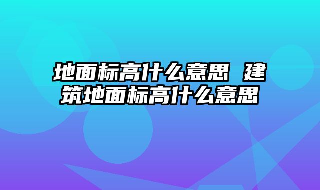 地面标高什么意思 建筑地面标高什么意思