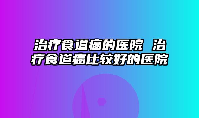 治疗食道癌的医院 治疗食道癌比较好的医院