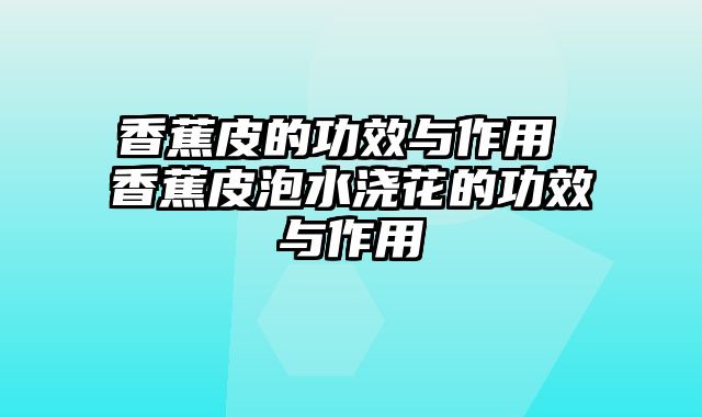 香蕉皮的功效与作用 香蕉皮泡水浇花的功效与作用