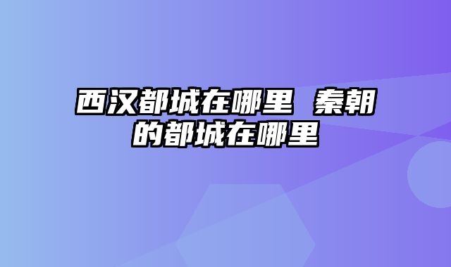 西汉都城在哪里 秦朝的都城在哪里