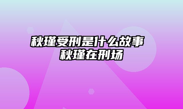 秋瑾受刑是什么故事 秋瑾在刑场
