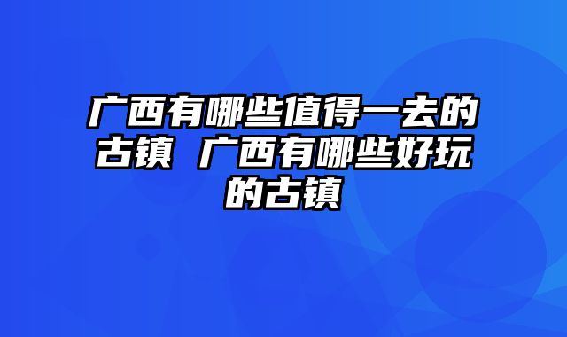 广西有哪些值得一去的古镇 广西有哪些好玩的古镇