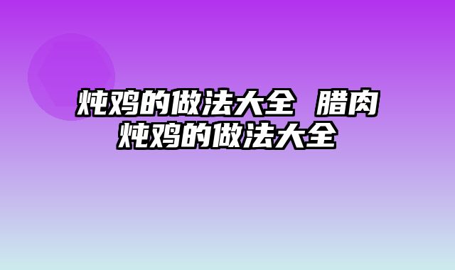 炖鸡的做法大全 腊肉炖鸡的做法大全