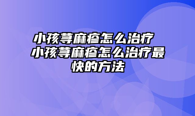 小孩荨麻疹怎么治疗 小孩荨麻疹怎么治疗最快的方法