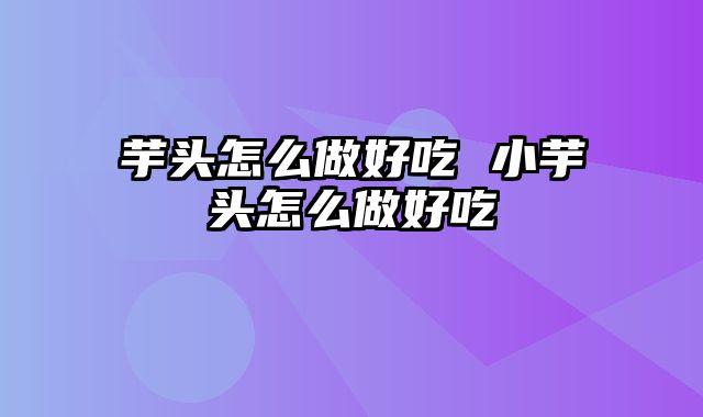 芋头怎么做好吃 小芋头怎么做好吃