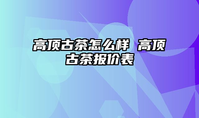 高顶古茶怎么样 高顶古茶报价表