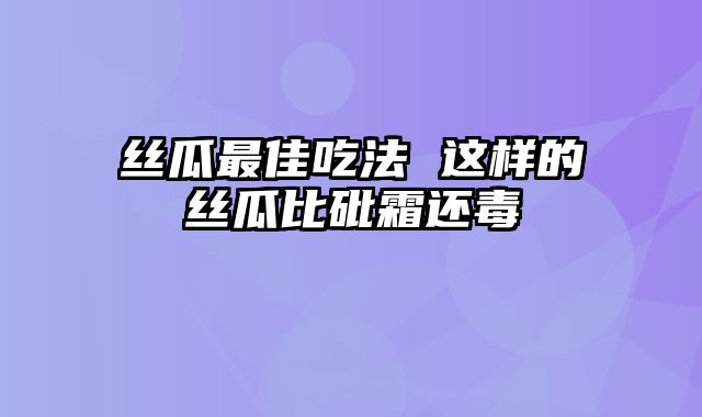 丝瓜最佳吃法 这样的丝瓜比砒霜还毒