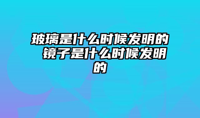 玻璃是什么时候发明的 镜子是什么时候发明的