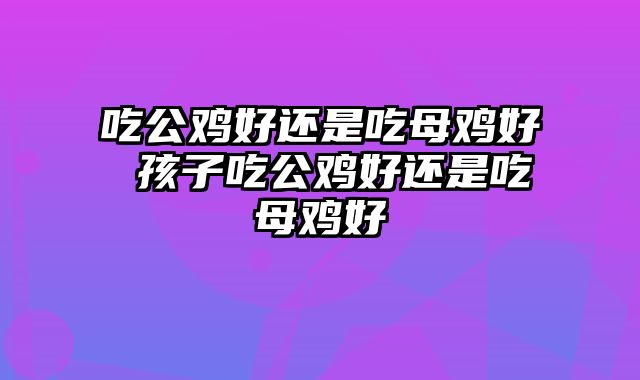 吃公鸡好还是吃母鸡好 孩子吃公鸡好还是吃母鸡好