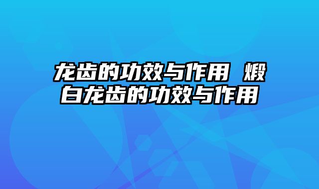龙齿的功效与作用 煅白龙齿的功效与作用