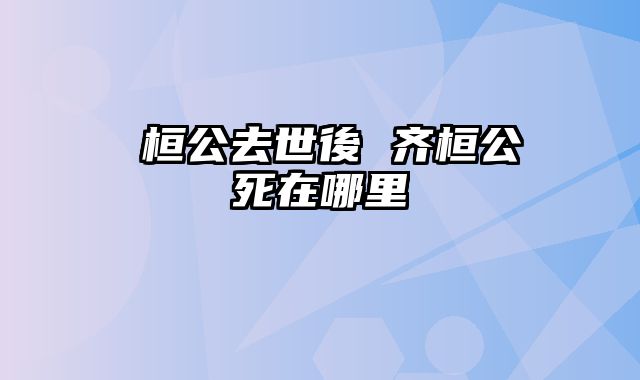 齊桓公去世後 齐桓公死在哪里
