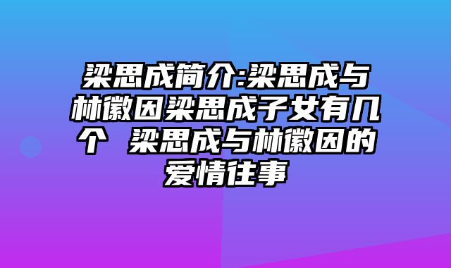 梁思成简介:梁思成与林徽因梁思成子女有几个 梁思成与林徽因的爱情往事