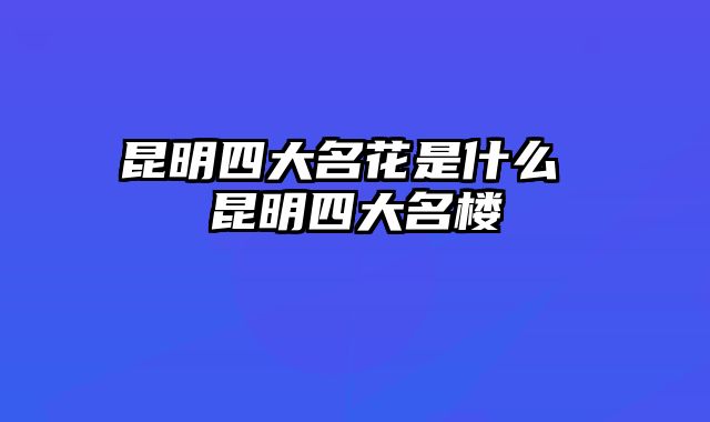 昆明四大名花是什么 昆明四大名楼