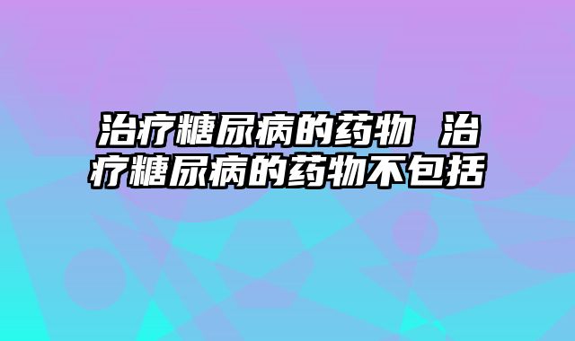 治疗糖尿病的药物 治疗糖尿病的药物不包括