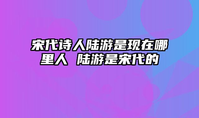 宋代诗人陆游是现在哪里人 陆游是宋代的