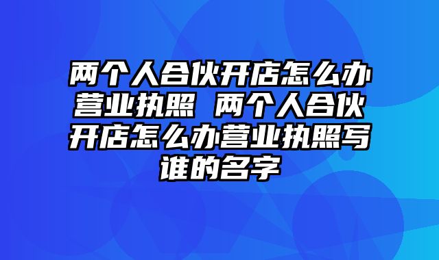 两个人合伙开店怎么办营业执照 两个人合伙开店怎么办营业执照写谁的名字