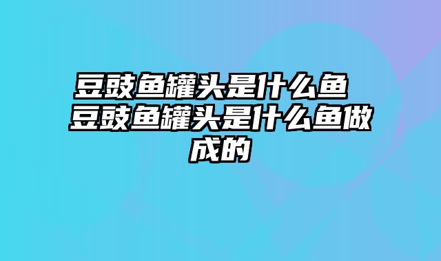 豆豉鱼罐头是什么鱼 豆豉鱼罐头是什么鱼做成的