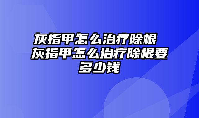 灰指甲怎么治疗除根 灰指甲怎么治疗除根要多少钱