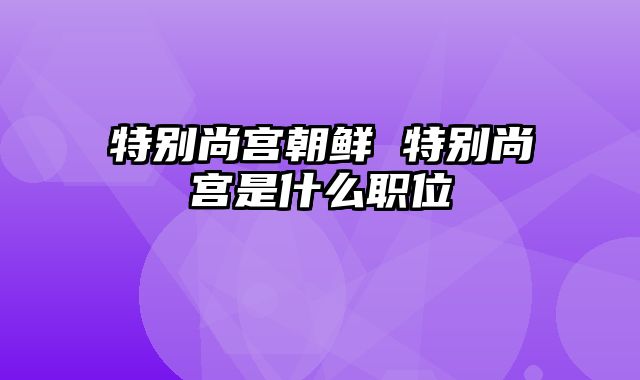 特别尚宫朝鲜 特别尚宫是什么职位
