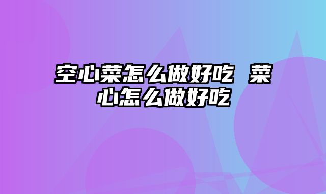 空心菜怎么做好吃 菜心怎么做好吃