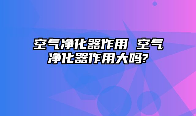 空气净化器作用 空气净化器作用大吗?