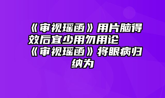 《审视瑶函》用片脑得效后宜少用勿用论 《审视瑶函》将眼病归纳为