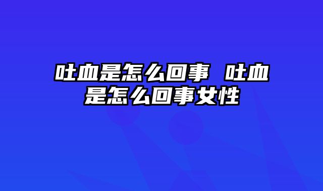 吐血是怎么回事 吐血是怎么回事女性
