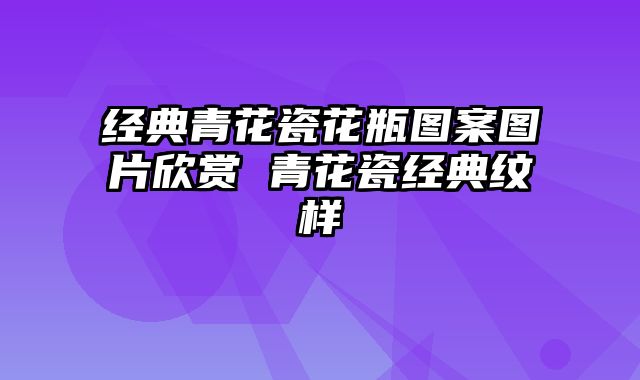 经典青花瓷花瓶图案图片欣赏 青花瓷经典纹样