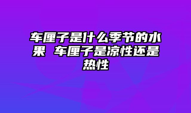 车厘子是什么季节的水果 车厘子是凉性还是热性