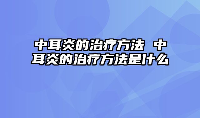 中耳炎的治疗方法 中耳炎的治疗方法是什么