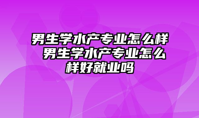 男生学水产专业怎么样 男生学水产专业怎么样好就业吗