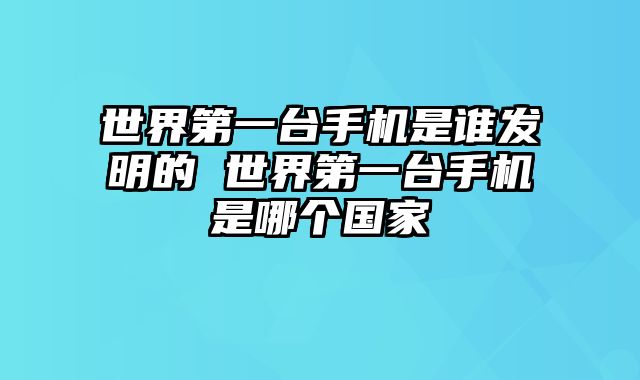 世界第一台手机是谁发明的 世界第一台手机是哪个国家