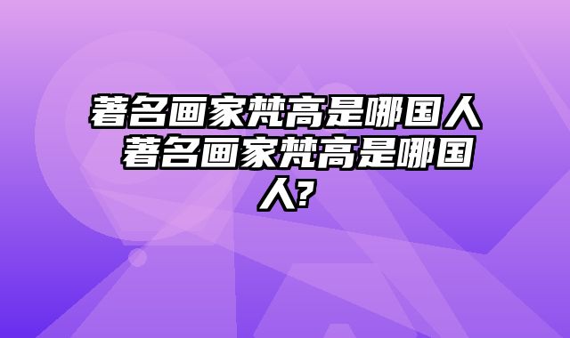 著名画家梵高是哪国人 著名画家梵高是哪国人?