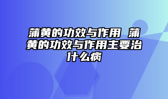 蒲黄的功效与作用 蒲黄的功效与作用主要治什么病