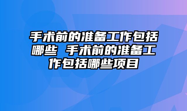 手术前的准备工作包括哪些 手术前的准备工作包括哪些项目