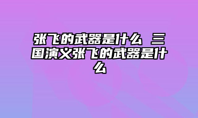 张飞的武器是什么 三国演义张飞的武器是什么
