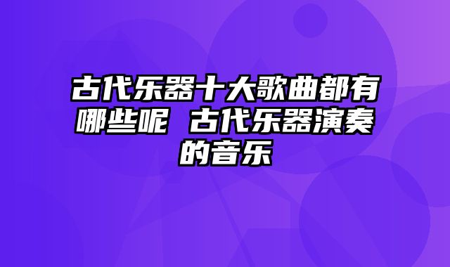 古代乐器十大歌曲都有哪些呢 古代乐器演奏的音乐