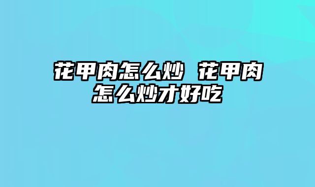 花甲肉怎么炒 花甲肉怎么炒才好吃