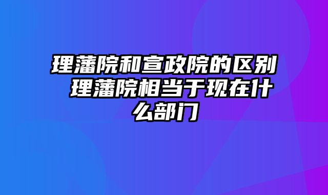 理藩院和宣政院的区别 理藩院相当于现在什么部门