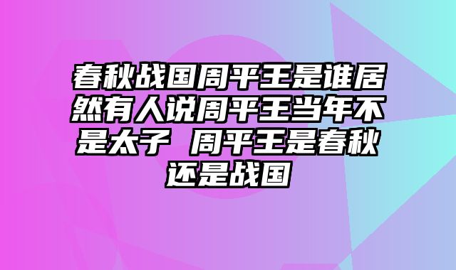 春秋战国周平王是谁居然有人说周平王当年不是太子 周平王是春秋还是战国