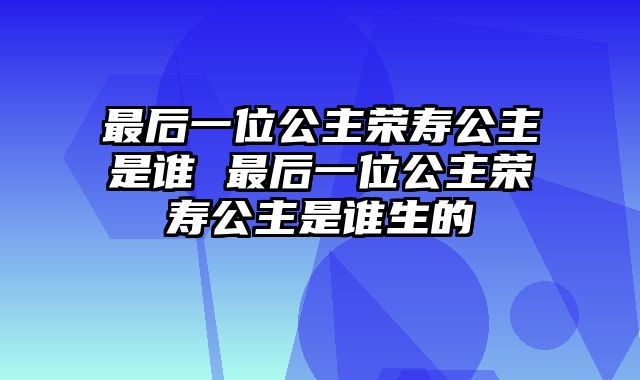 最后一位公主荣寿公主是谁 最后一位公主荣寿公主是谁生的