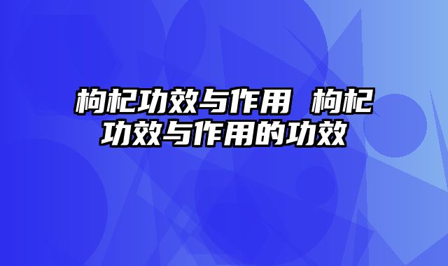 枸杞功效与作用 枸杞功效与作用的功效