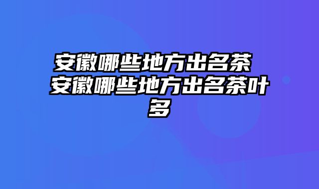 安徽哪些地方出名茶 安徽哪些地方出名茶叶多