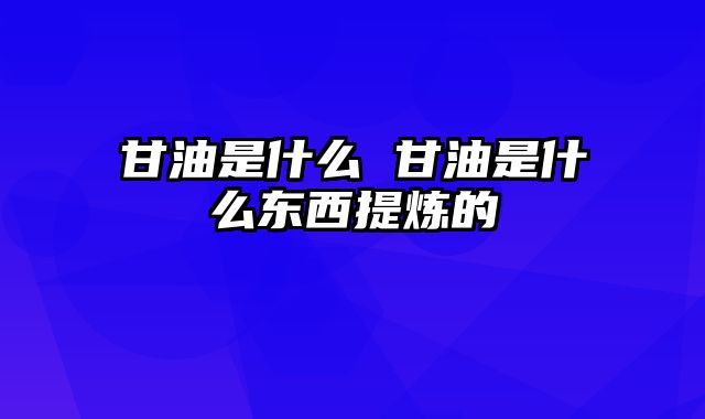 甘油是什么 甘油是什么东西提炼的
